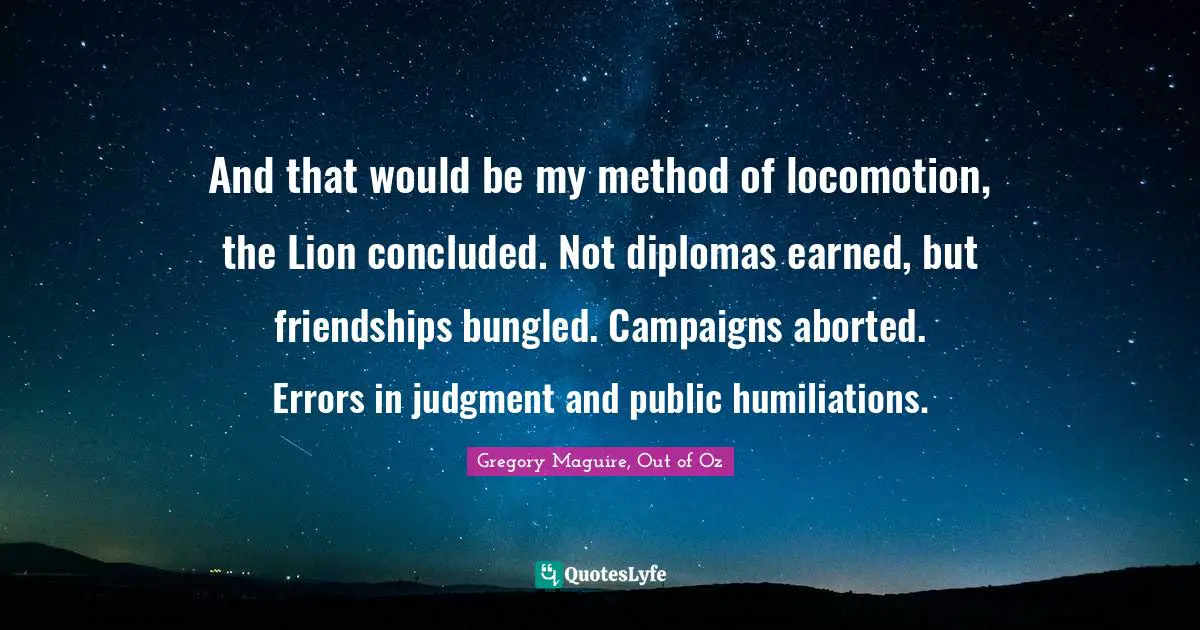 And that would be my method of locomotion, the Lion concluded. Not diplomas earned, but friendships bungled. Campaigns aborted. Errors in judgment and public humiliations.