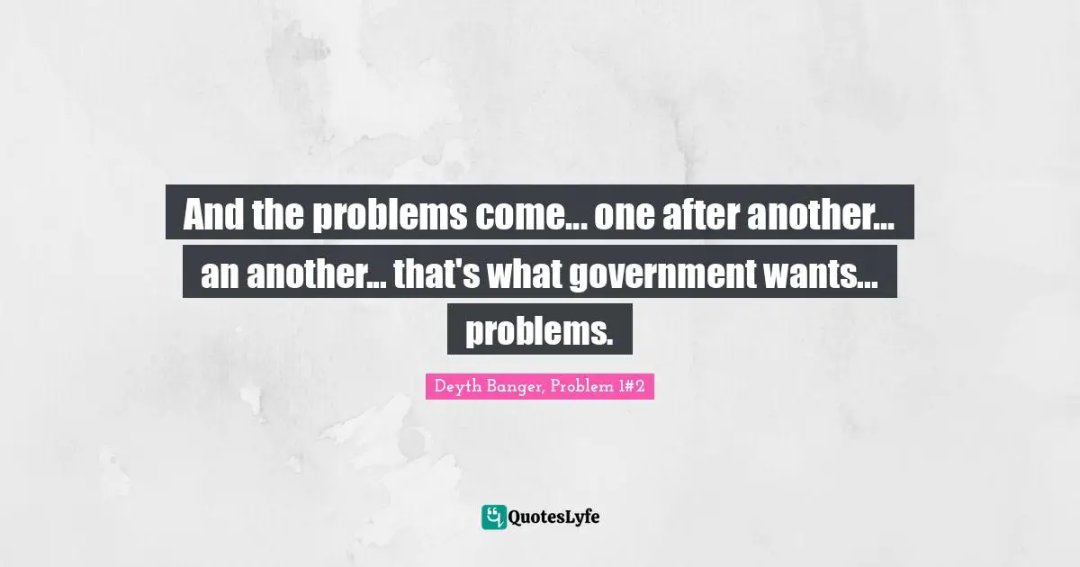And the problems come... one after another... an another... that's what government wants... problems.