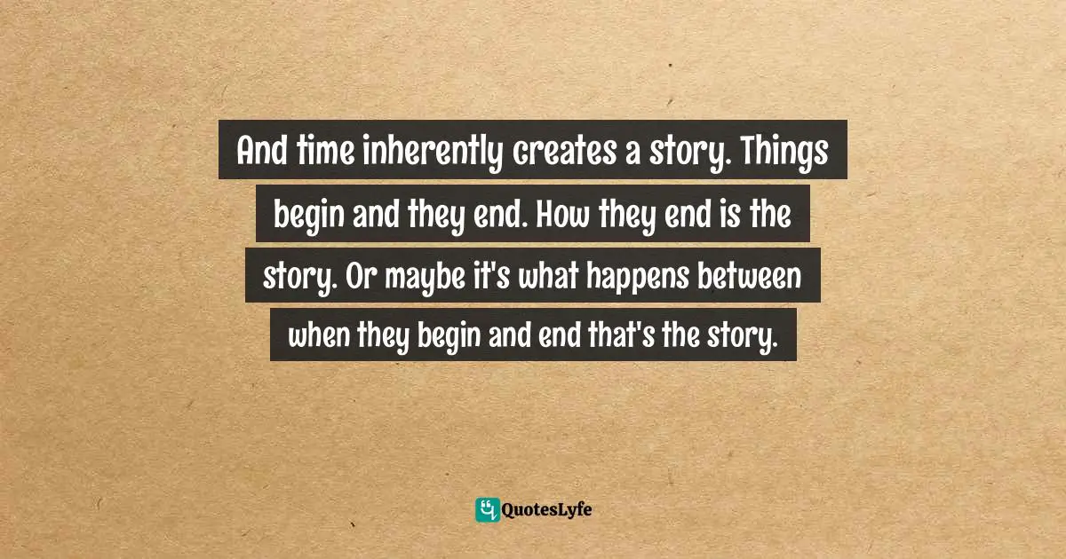 And time inherently creates a story. Things begin and they end. How they end is the story. Or maybe it's what happens between when they begin and end that's the story.