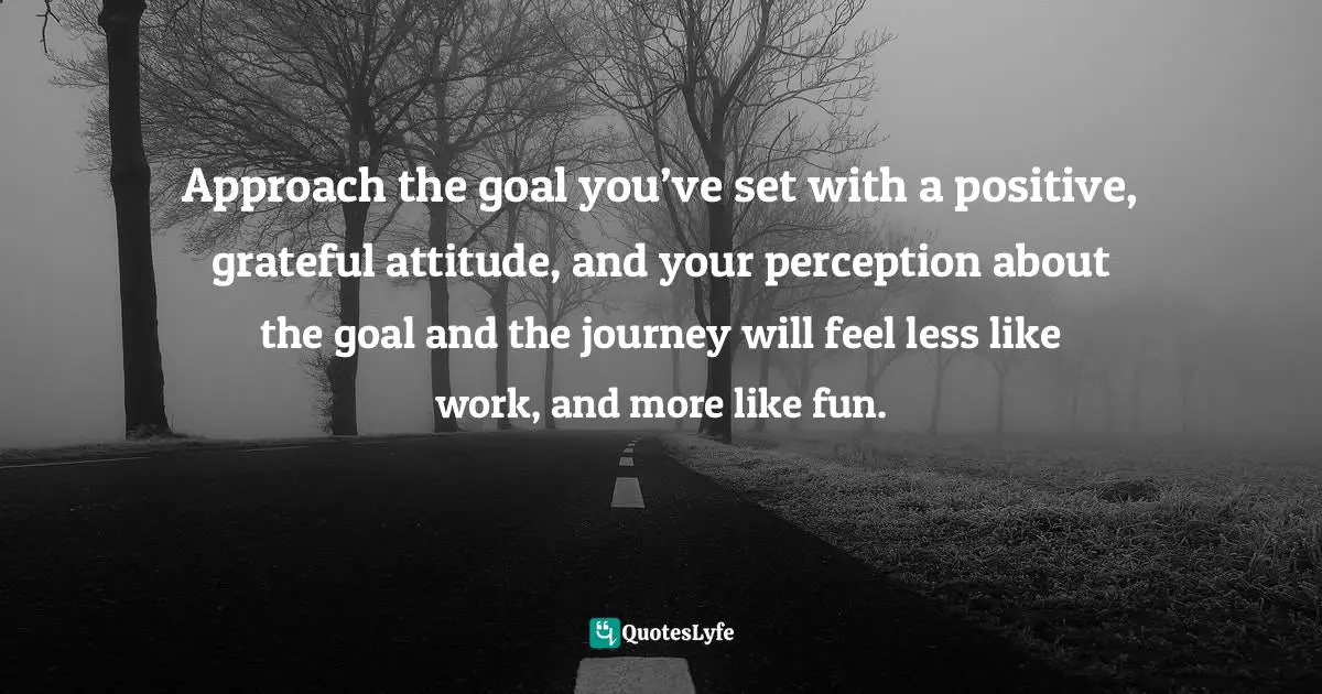 Approach the goal you’ve set with a positive, grateful attitude, and your perception about the goal and the journey will feel less like work, and more like fun.
