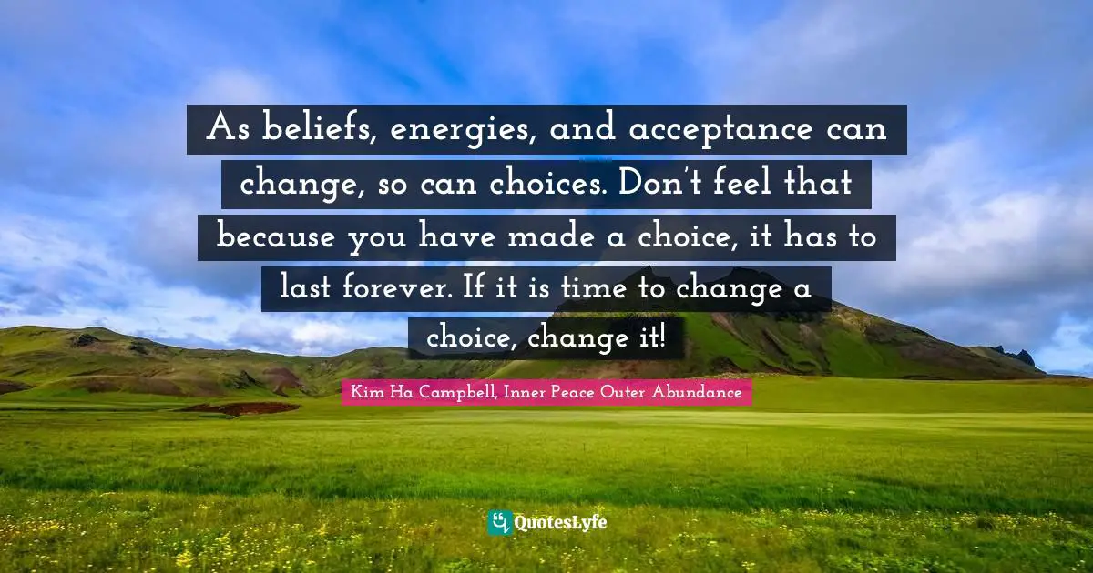 As beliefs, energies, and acceptance can change, so can choices. Don’t feel that because you have made a choice, it has to last forever. If it is time to change a choice, change it!