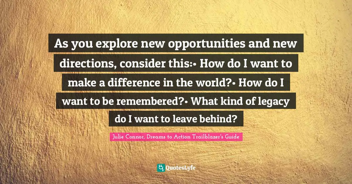 Make A Difference Quotes: "As you explore new opportunities and new directions, consider this:• How do I want to make a difference in the world?• How do I want to be remembered?• What kind of legacy do I want to leave behind?"
