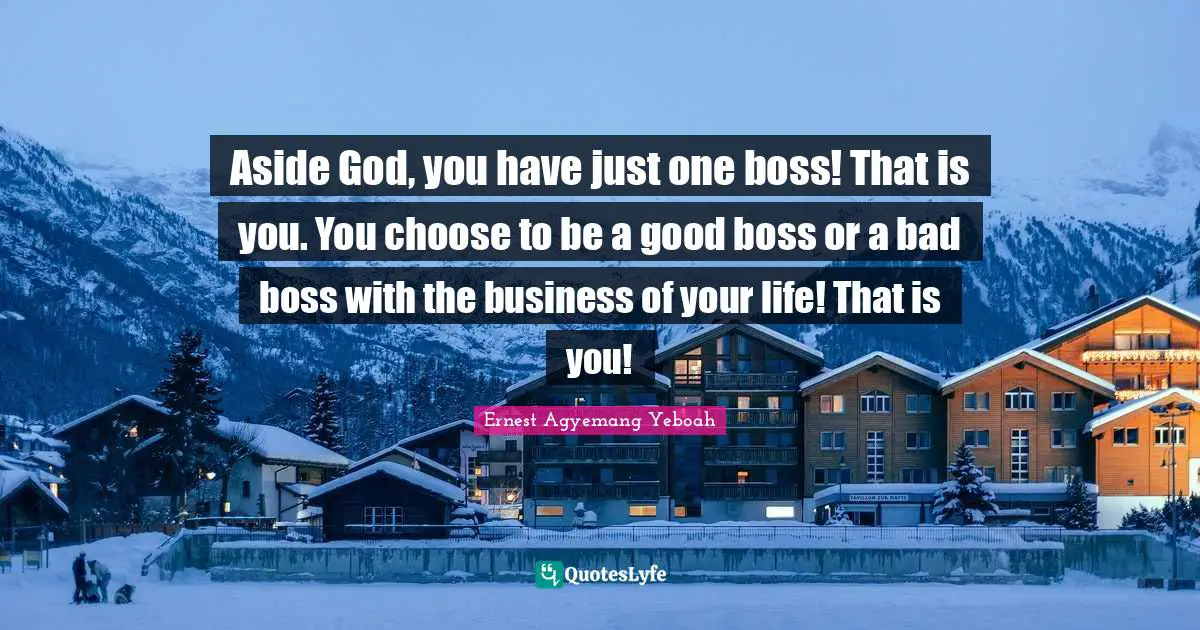 Aside God, you have just one boss! That is you. You choose to be a good boss or a bad boss with the business of your life! That is you!
