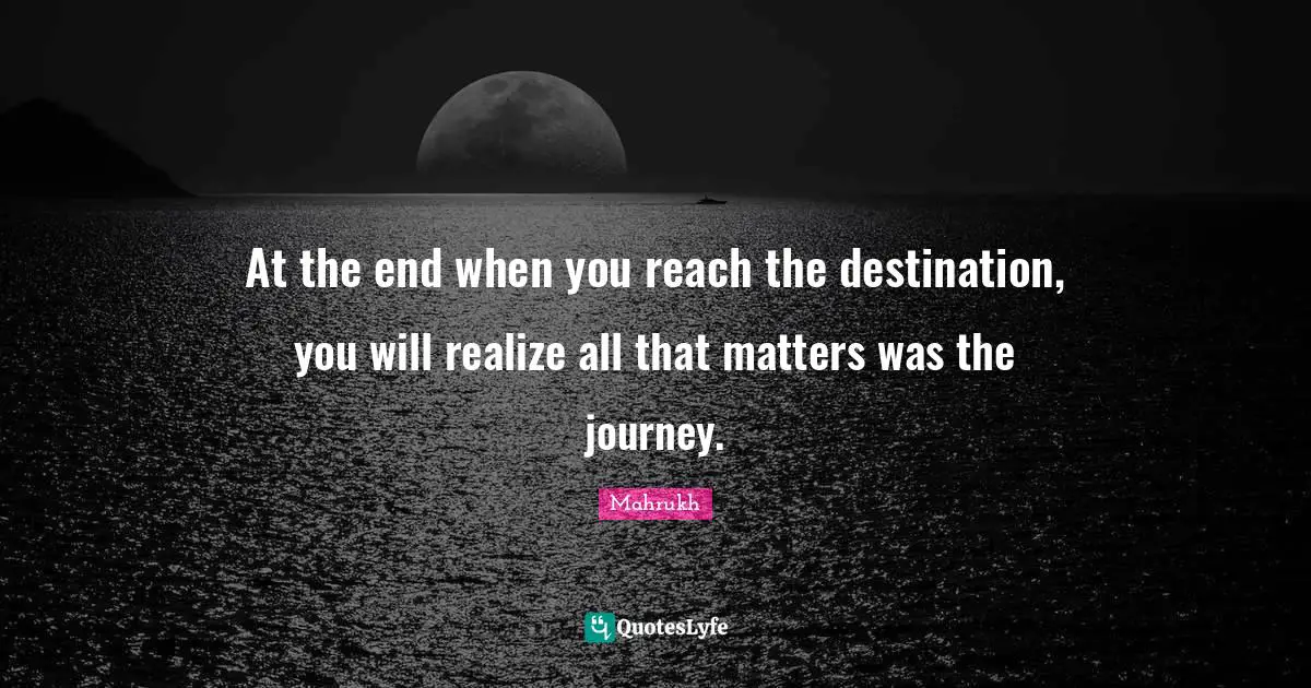 At the end when you reach the destination, you will realize all that matters was the journey.