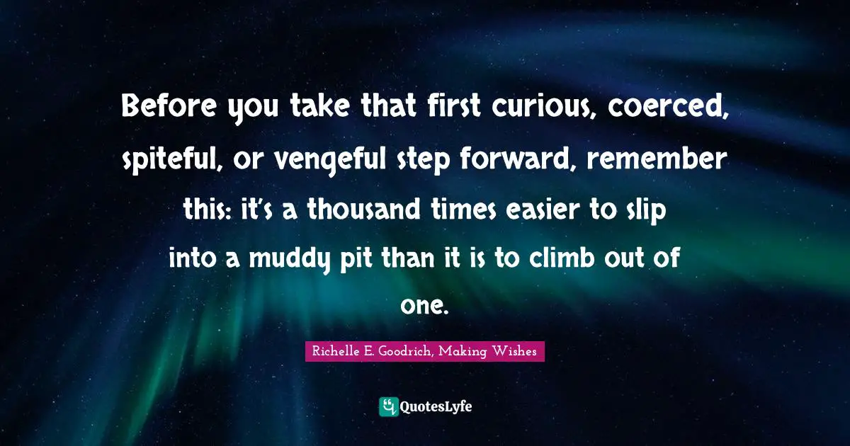 Richelle E. Goodrich, Making Wishes Quotes: Before you take that first curious, coerced, spiteful, or vengeful step forward, remember this: it’s a thousand times easier to slip into a muddy pit than it is to climb out of one.