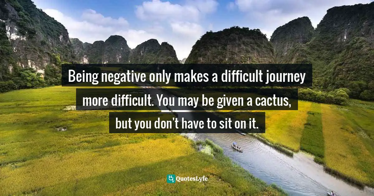 Joyce Meyer, Approval Addiction: Overcoming Your Need to Please Everyone Quotes: Being negative only makes a difficult journey more difficult. You may be given a cactus, but you don't have to sit on it.