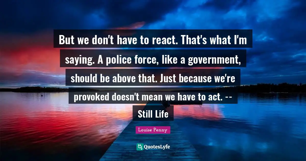 But we don't have to react. That's what I'm saying. A police force, like a government, should be above that. Just because we're provoked doesn't mean we have to act. -- Still Life