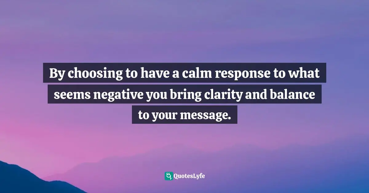 By choosing to have a calm response to what seems negative you bring clarity and balance to your message.