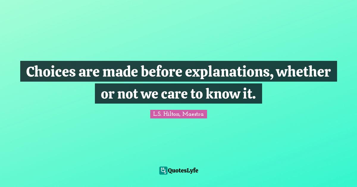 Choices are made before explanations, whether or not we care to know it.