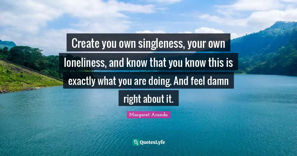 Create you own singleness, your own loneliness, and know that you know this is exactly what you are doing. And feel damn right about it.