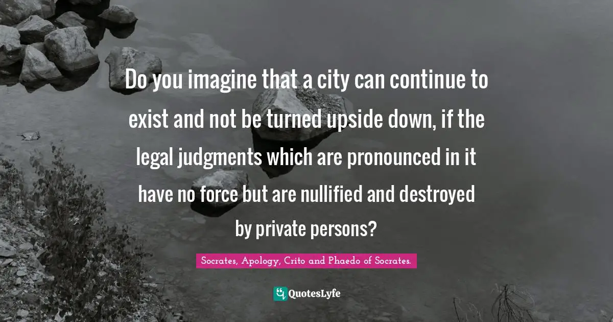 Do you imagine that a city can continue to exist and not be turned upside down, if the legal judgments which are pronounced in it have no force but are nullified and destroyed by private persons?