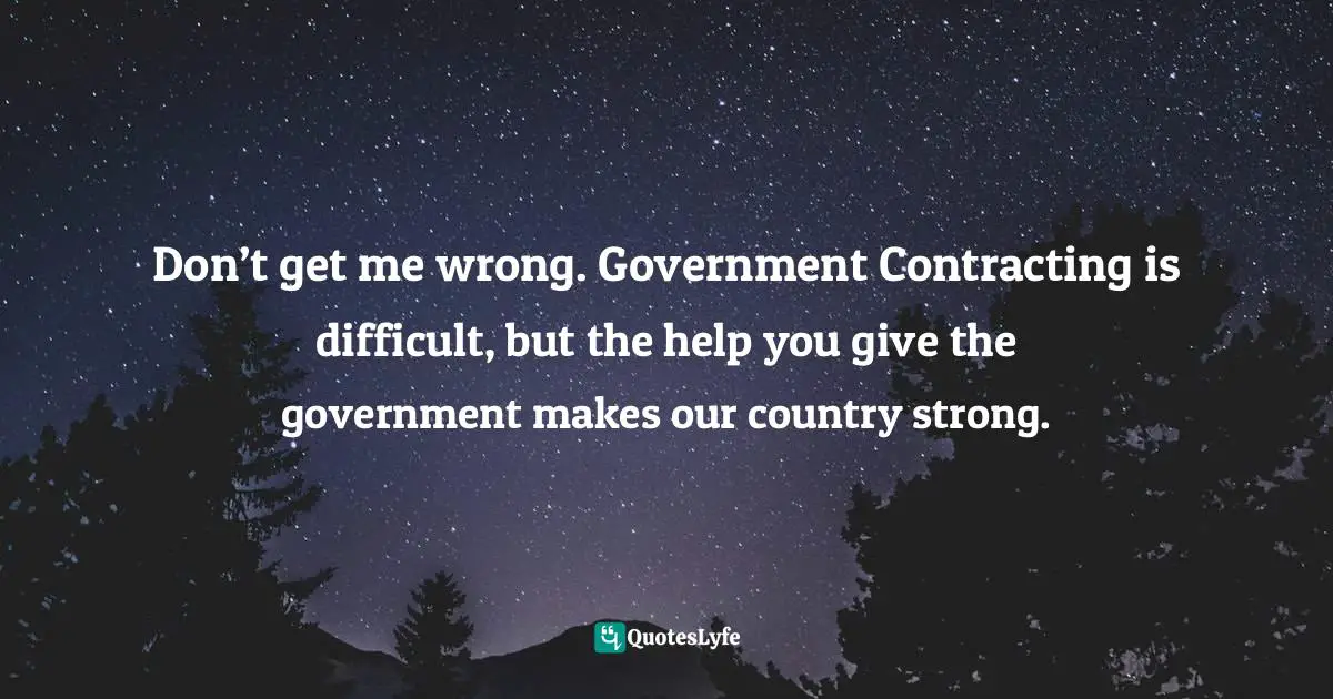 Don’t get me wrong. Government Contracting is difficult, but the help you give the government makes our country strong.