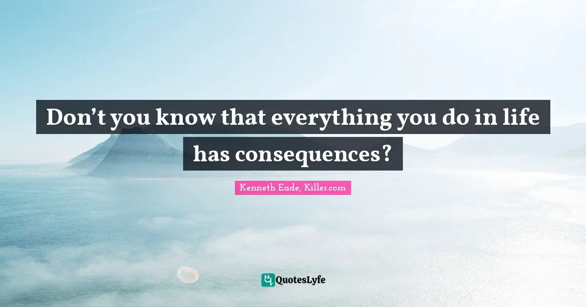 Don’t you know that everything you do in life has consequences?
