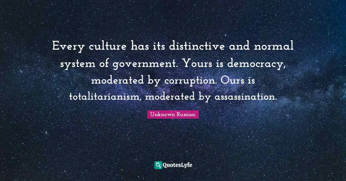Every culture has its distinctive and normal system of government. Yours is democracy, moderated by corruption. Ours is totalitarianism, moderated by assassination.