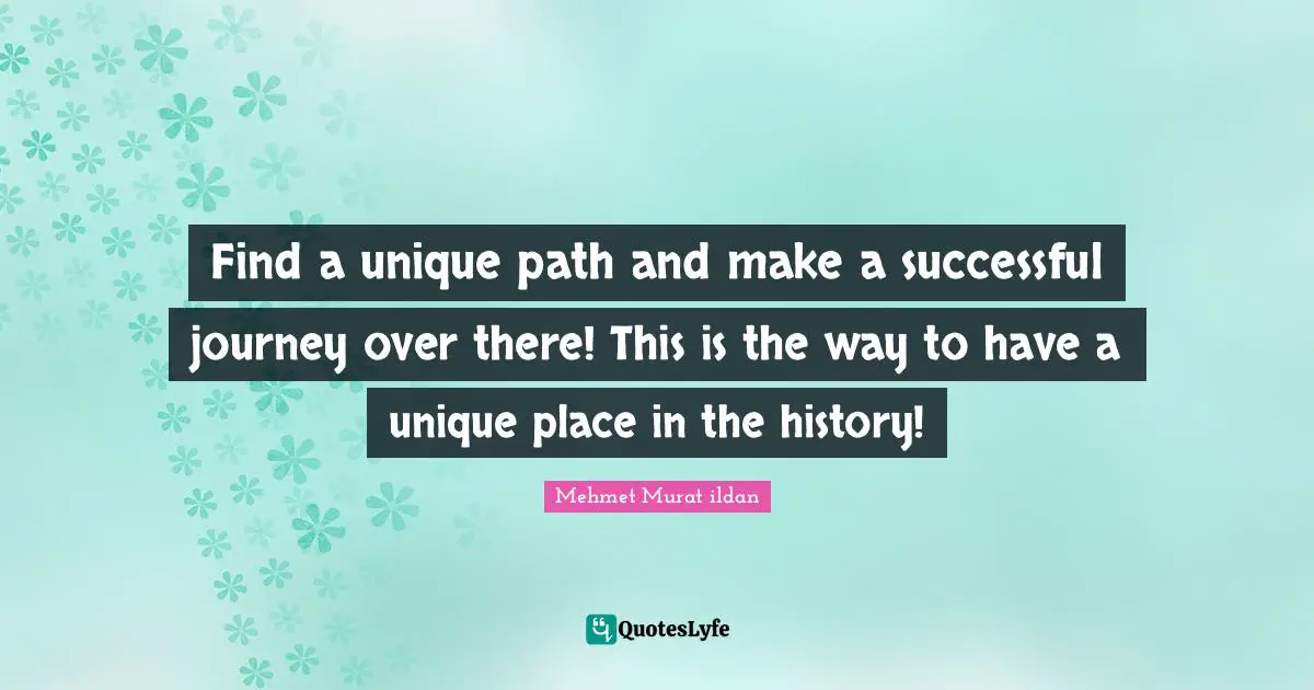 Find a unique path and make a successful journey over there! This is the way to have a unique place in the history!