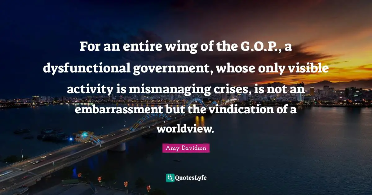 For an entire wing of the G.O.P., a dysfunctional government, whose only visible activity is mismanaging crises, is not an embarrassment but the vindication of a worldview.