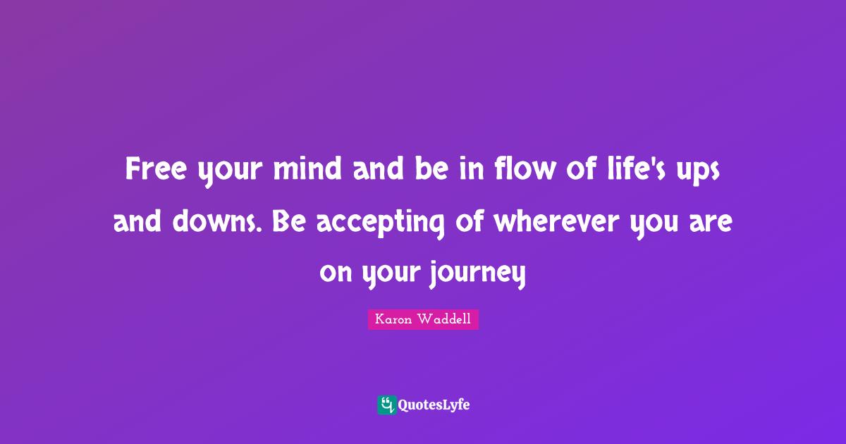 Free your mind and be in flow of life's ups and downs. Be accepting of wherever you are on your journey