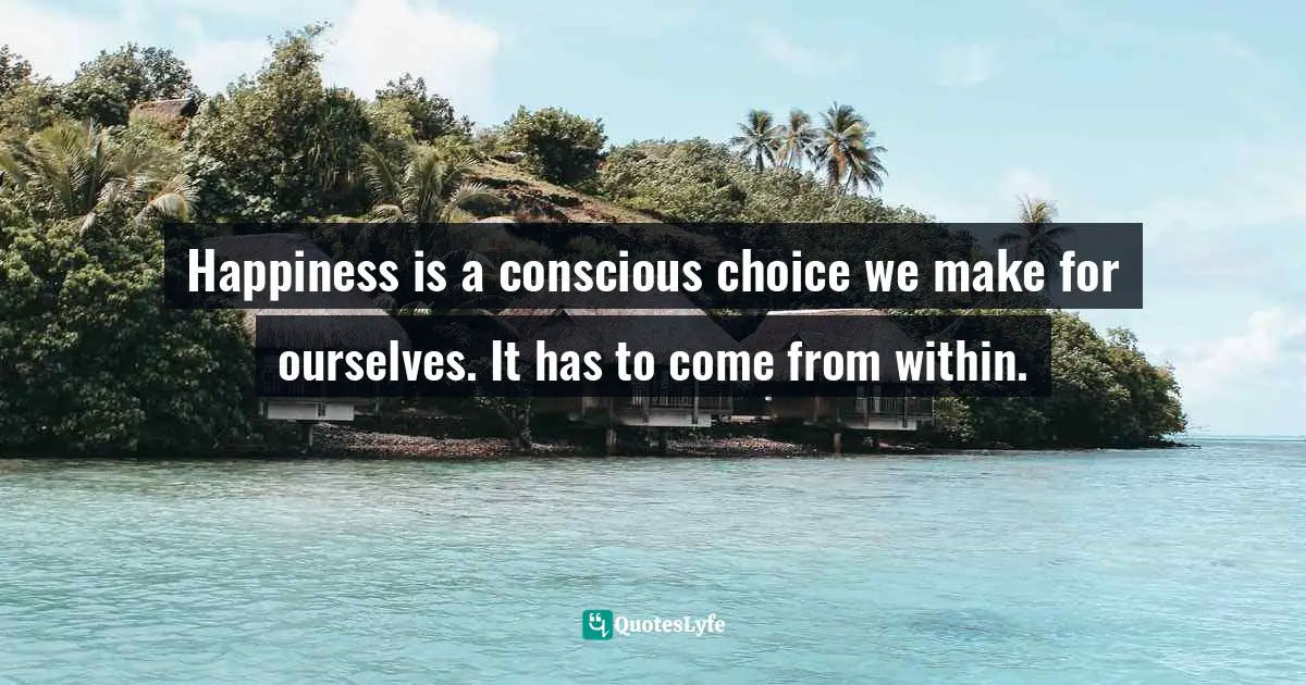 Happiness is a conscious choice we make for ourselves. It has to come from within.