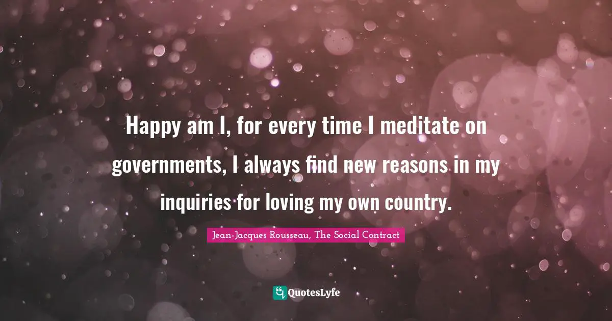 Happy am I, for every time I meditate on governments, I always find new reasons in my inquiries for loving my own country.