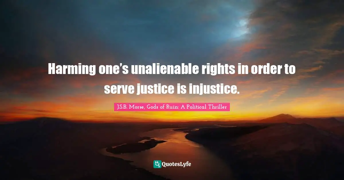 Harming one’s unalienable rights in order to serve justice is injustice.