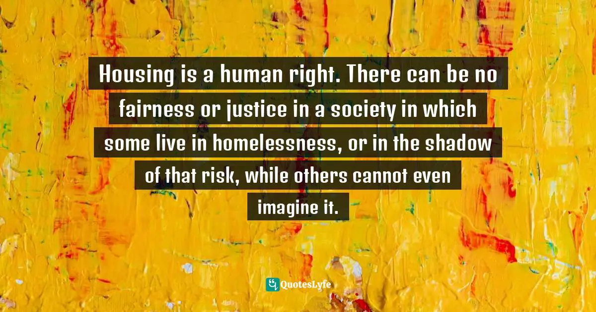 Housing is a human right. There can be no fairness or justice in a society in which some live in homelessness, or in the shadow of that risk, while others cannot even imagine it.