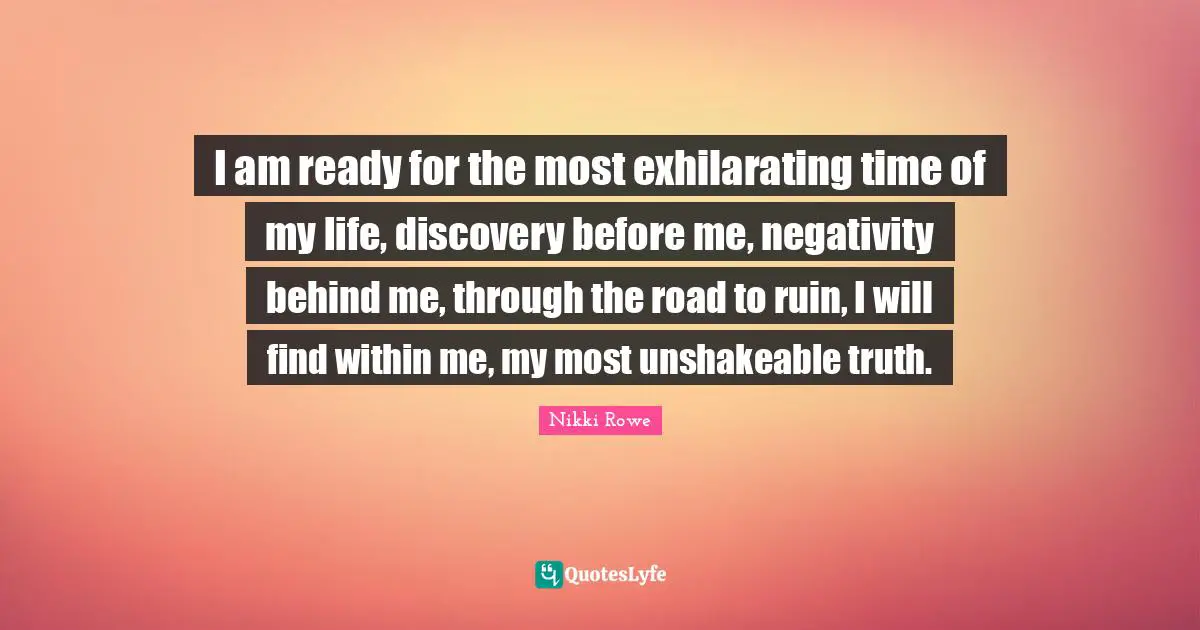 I am ready for the most exhilarating time of my life, discovery before me, negativity behind me, through the road to ruin, I will find within me, my most unshakeable truth.