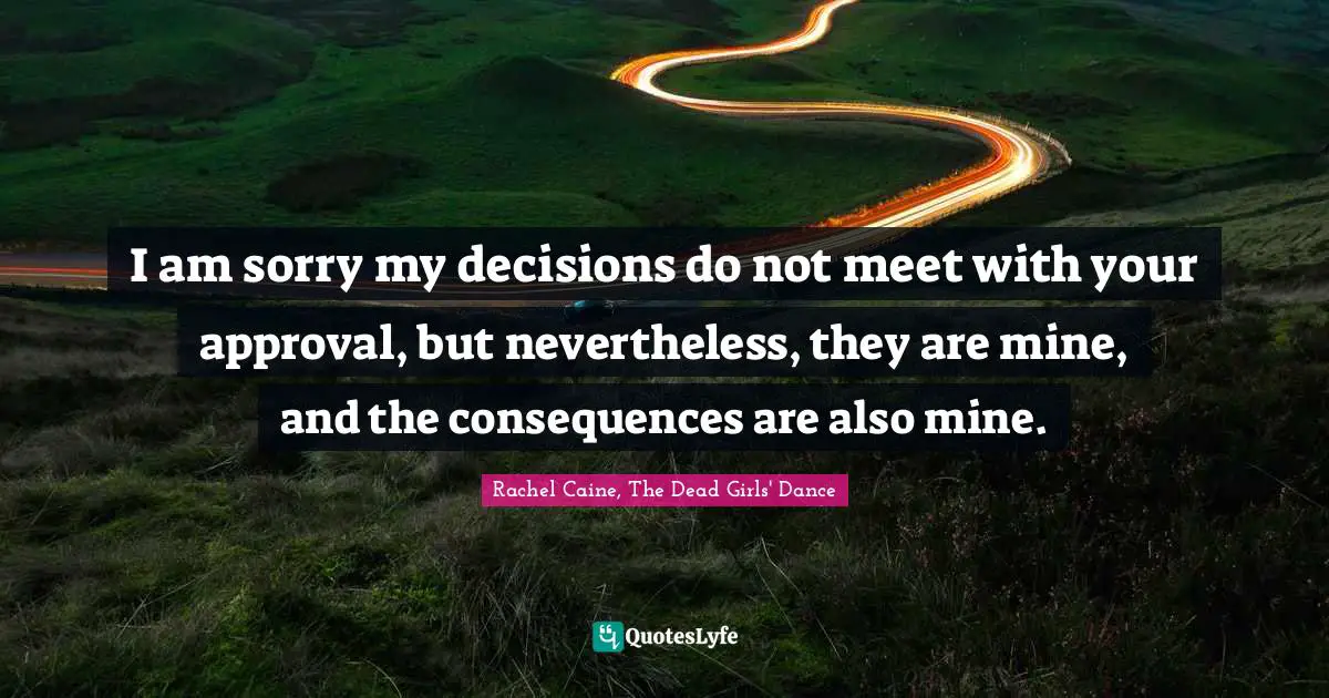 I am sorry my decisions do not meet with your approval, but nevertheless, they are mine, and the consequences are also mine.