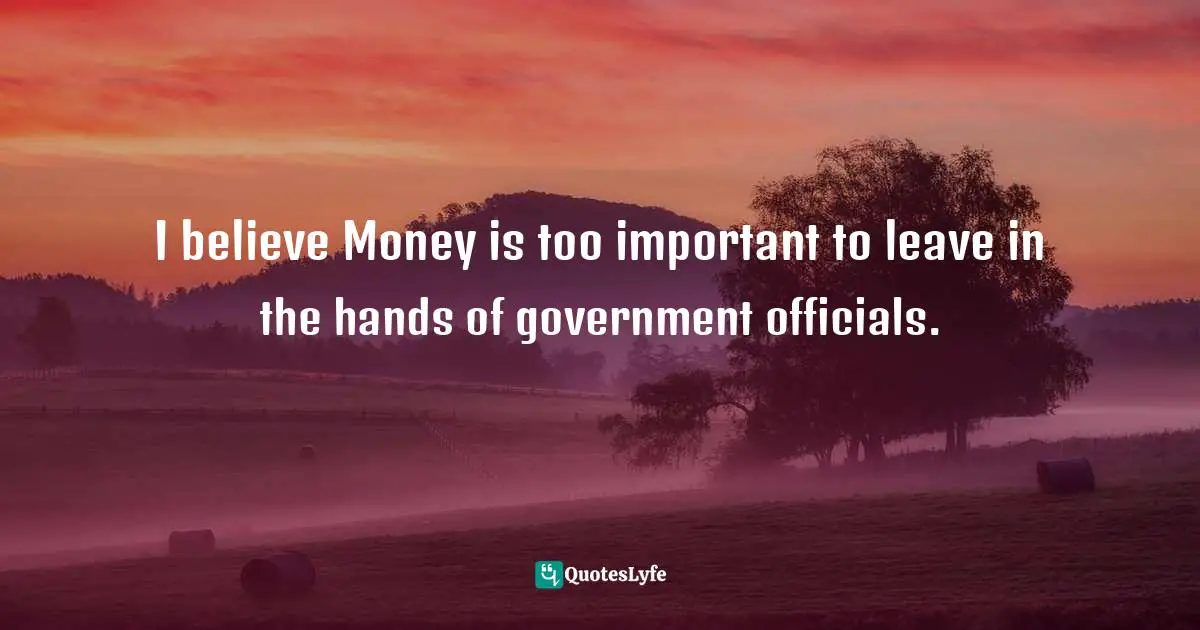 I believe Money is too important to leave in the hands of government officials.