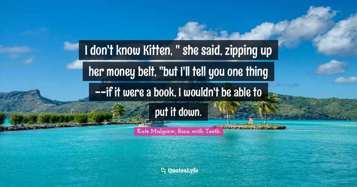 I don't know Kitten, " she said, zipping up her money belt, "but I'll tell you one thing--if it were a book, I wouldn't be able to put it down.