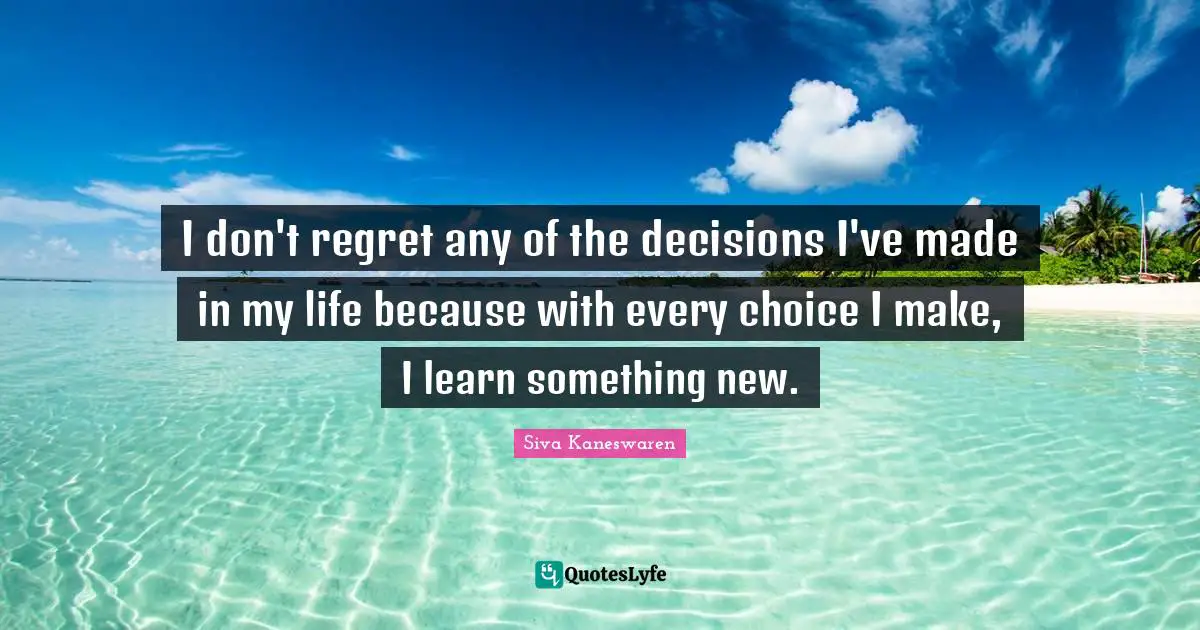 I don't regret any of the decisions I've made in my life because with every choice I make, I learn something new.