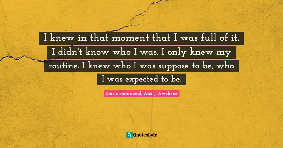 I knew in that moment that I was full of it. I didn't know who I was. I only knew my routine. I knew who I was suppose to be, who I was expected to be.