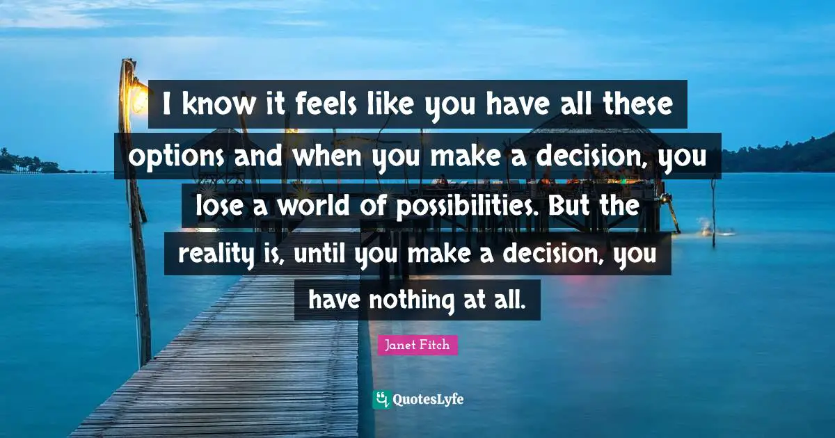 I know it feels like you have all these options and when you make a decision, you lose a world of possibilities. But the reality is, until you make a decision, you have nothing at all.