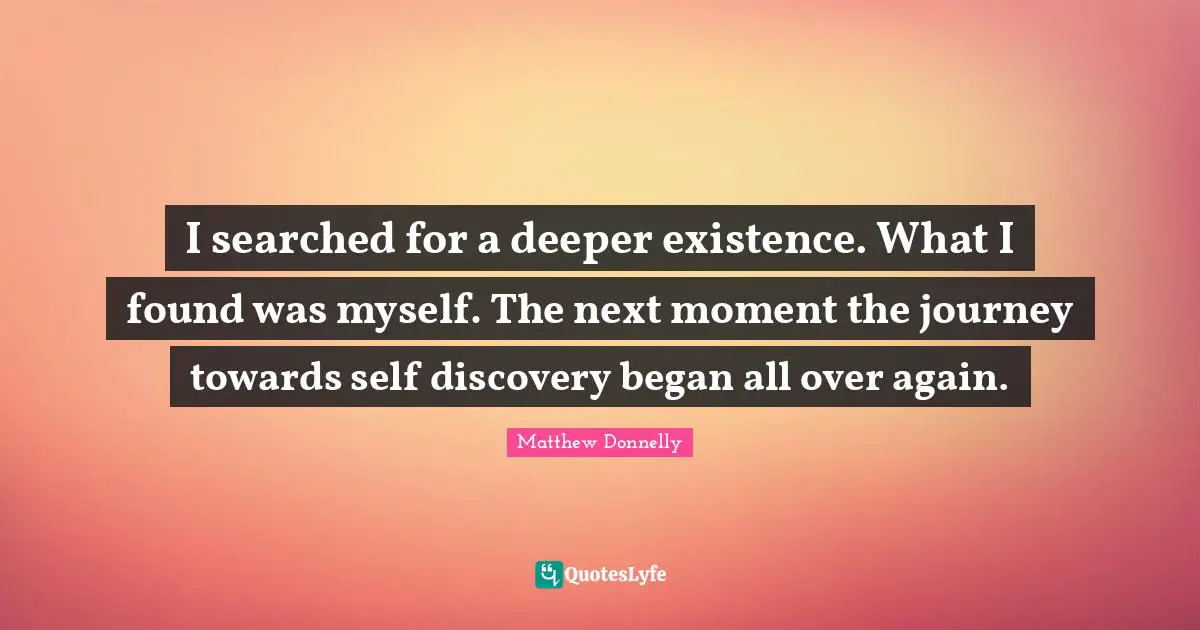 I searched for a deeper existence. What I found was myself. The next moment the journey towards self discovery began all over again.