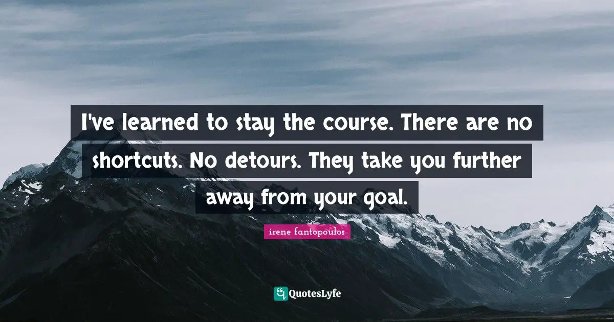 I've learned to stay the course. There are no shortcuts. No detours. They take you further away from your goal.