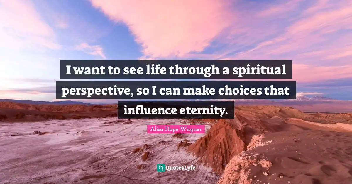 Alisa Hope Wagner Quotes: "I want to see life through a spiritual perspective, so I can make choices that influence eternity."