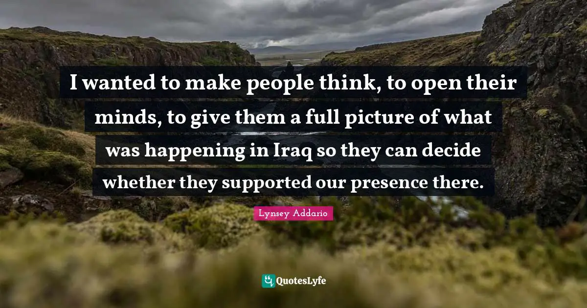 I wanted to make people think, to open their minds, to give them a full picture of what was happening in Iraq so they can decide whether they supported our presence there.