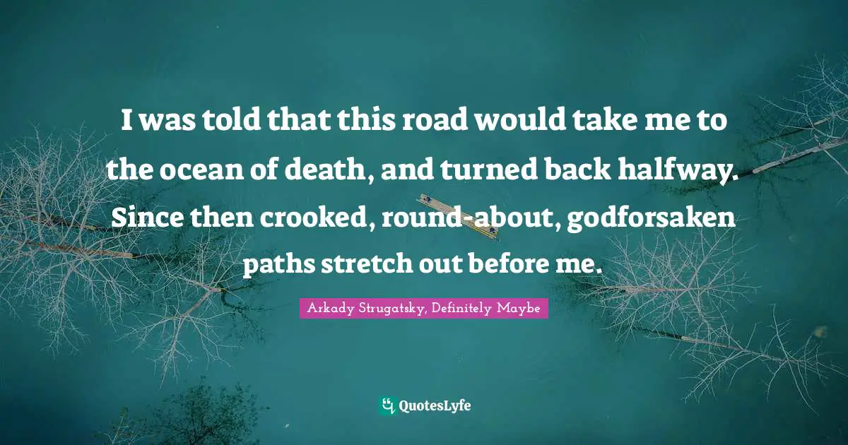 I was told that this road would take me to the ocean of death, and turned back halfway. Since then crooked, round-about, godforsaken paths stretch out before me.