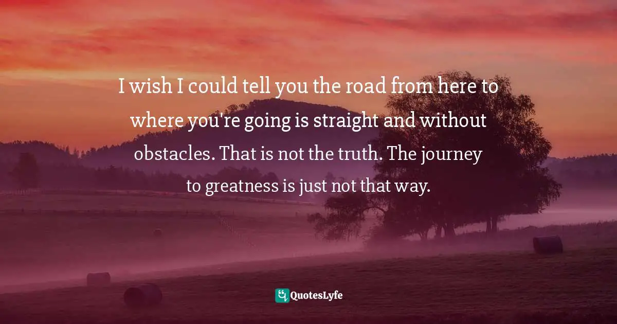 I wish I could tell you the road from here to where you're going is straight and without obstacles. That is not the truth. The journey to greatness is just not that way.