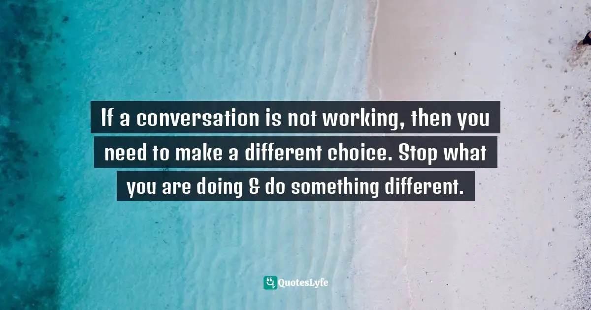 If a conversation is not working, then you need to make a different choice. Stop what you are doing & do something different.