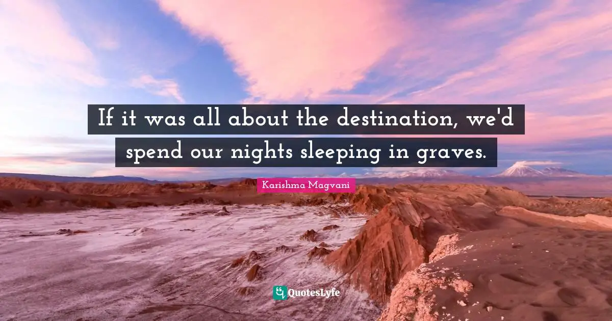 If it was all about the destination, we'd spend our nights sleeping in graves.