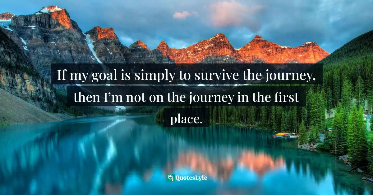If my goal is simply to survive the journey, then I’m not on the journey in the first place.