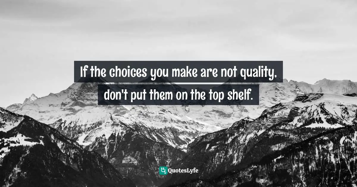 If the choices you make are not quality, don't put them on the top shelf.