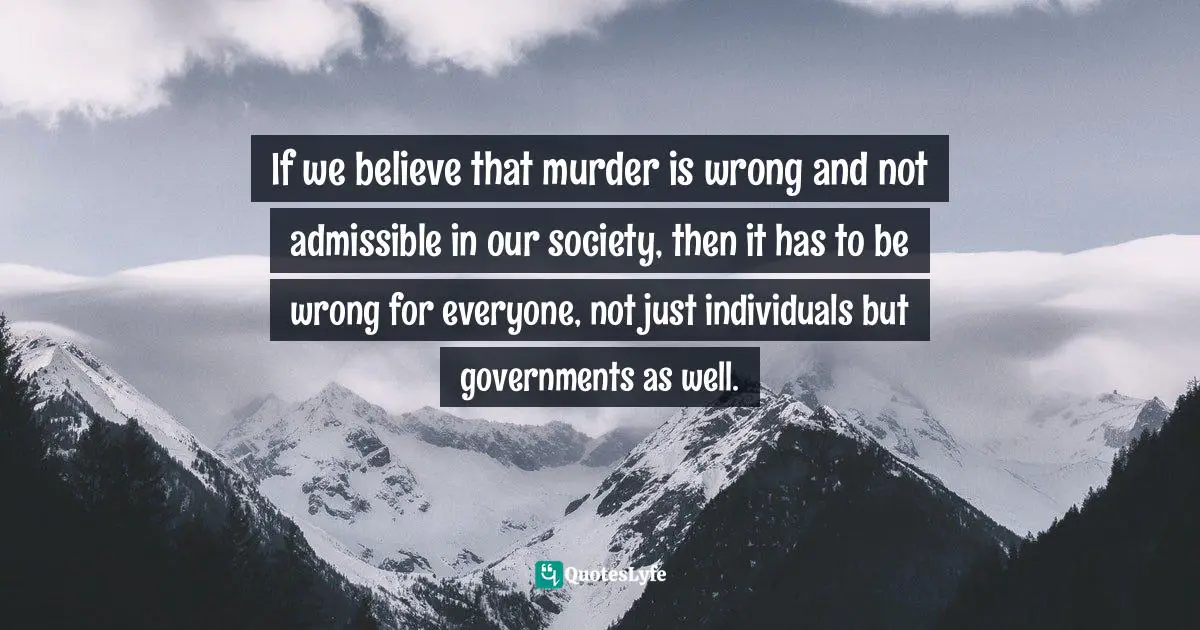 If we believe that murder is wrong and not admissible in our society, then it has to be wrong for everyone, not just individuals but governments as well.