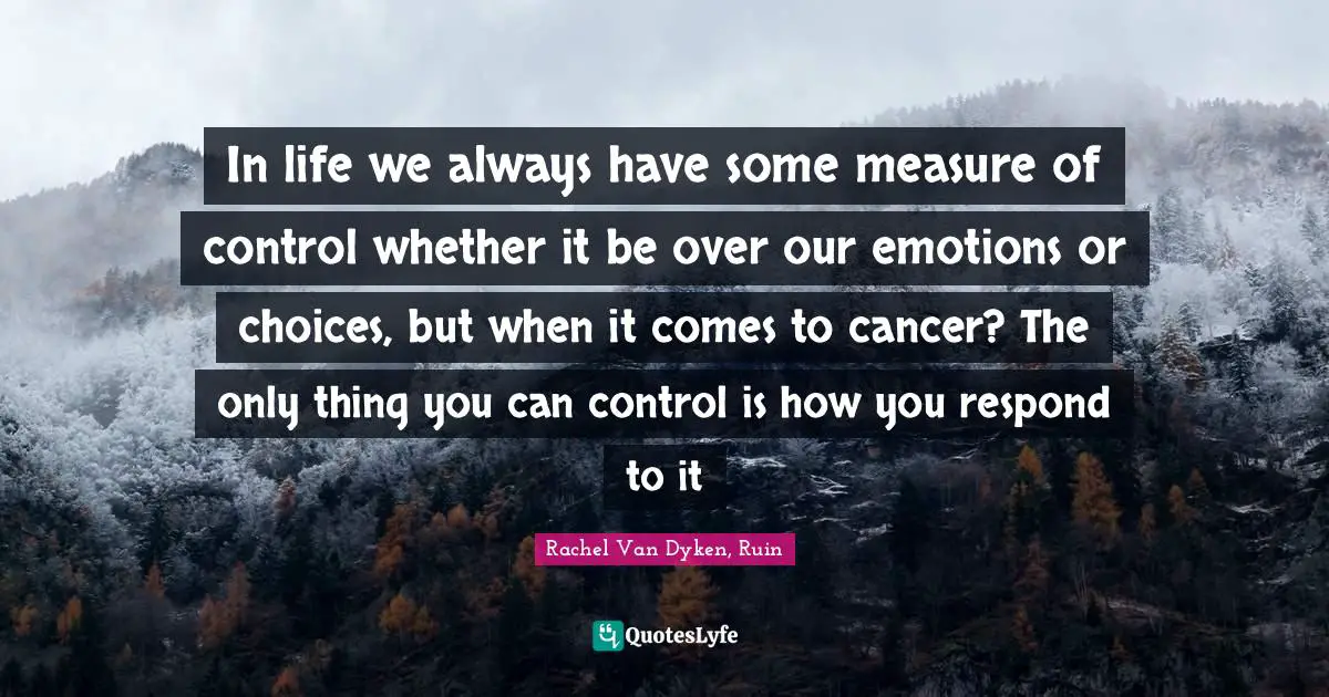 In life we always have some measure of control whether it be over our emotions or choices, but when it comes to cancer? The only thing you can control is how you respond to it