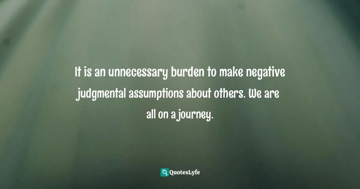 Steve Maraboli, Unapologetically You: Reflections on Life and the Human Experience Quotes: It is an unnecessary burden to make negative judgmental assumptions about others. We are all on a journey.