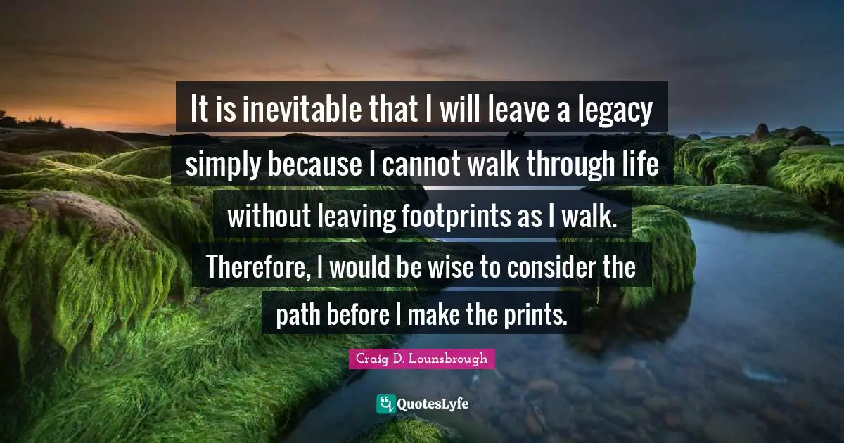 It is inevitable that I will leave a legacy simply because I cannot walk through life without leaving footprints as I walk. Therefore, I would be wise to consider the path before I make the prints.