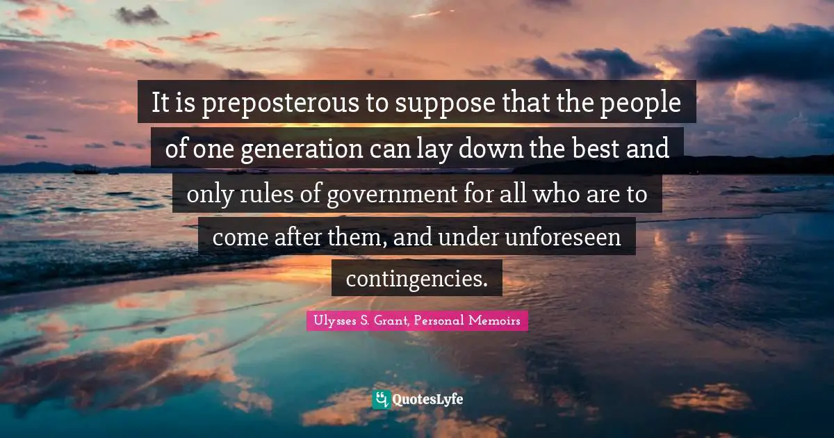 Ulysses S. Grant Quotes: "It is preposterous to suppose that the people of one generation can lay down the best and only rules of government for all who are to come after them, and under unforeseen contingencies."