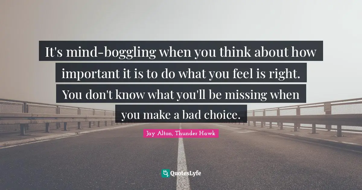 It's mind-boggling when you think about how important it is to do what you feel is right. You don't know what you'll be missing when you make a bad choice.