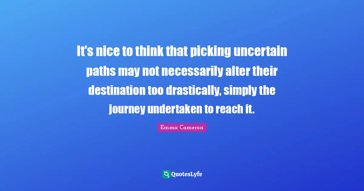 It's nice to think that picking uncertain paths may not necessarily alter their destination too drastically, simply the journey undertaken to reach it.