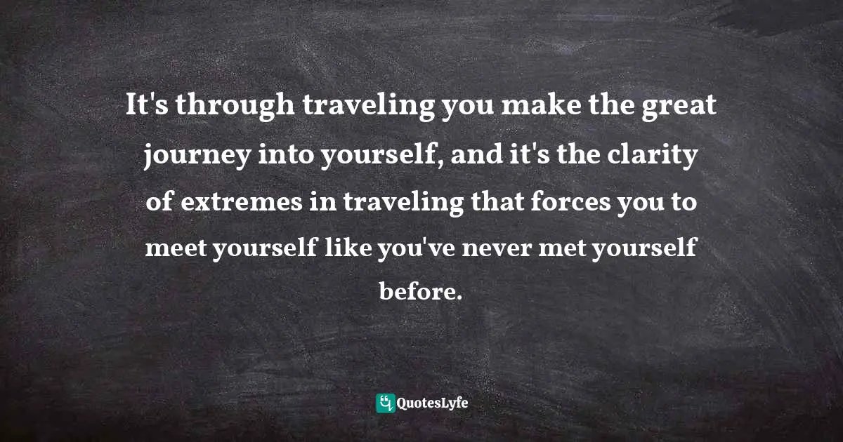 It's through traveling you make the great journey into yourself, and it's the clarity of extremes in traveling that forces you to meet yourself like you've never met yourself before.